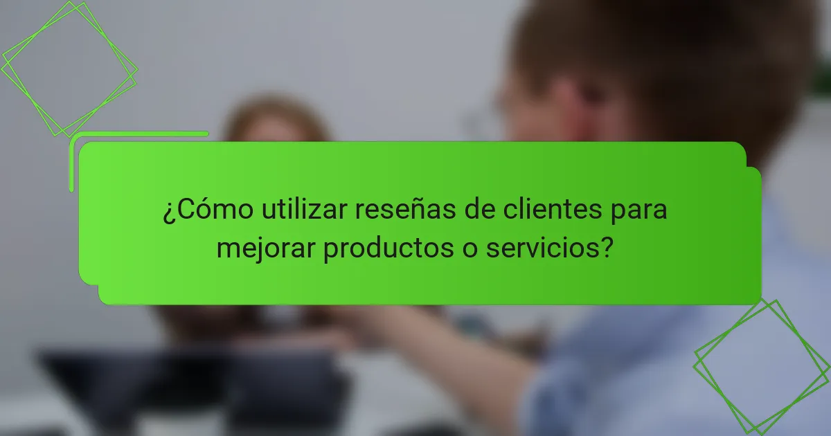 ¿Cómo utilizar reseñas de clientes para mejorar productos o servicios?